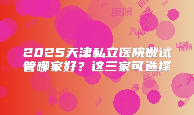 2025天津私立医院做试管哪家好？这三家可选择