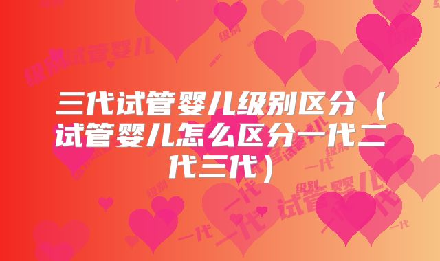 三代试管婴儿级别区分（试管婴儿怎么区分一代二代三代）