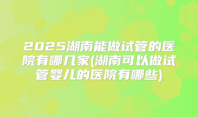 2025湖南能做试管的医院有哪几家(湖南可以做试管婴儿的医院有哪些)