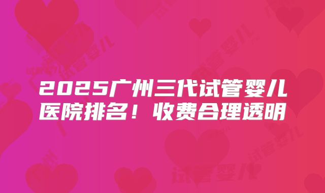 2025广州三代试管婴儿医院排名！收费合理透明