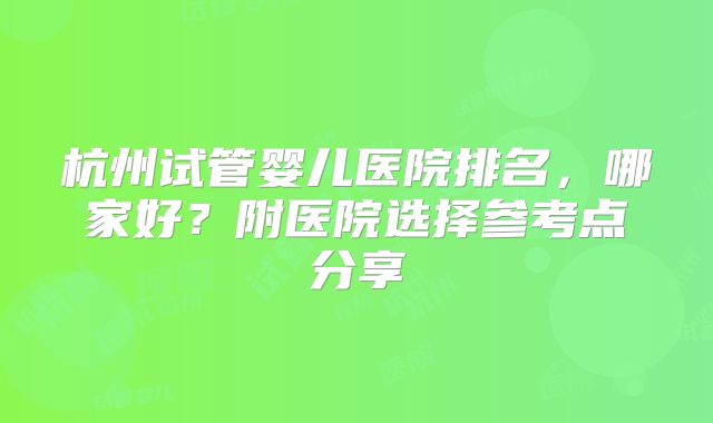 杭州试管婴儿医院排名,哪家好?附医院选择参考点分享