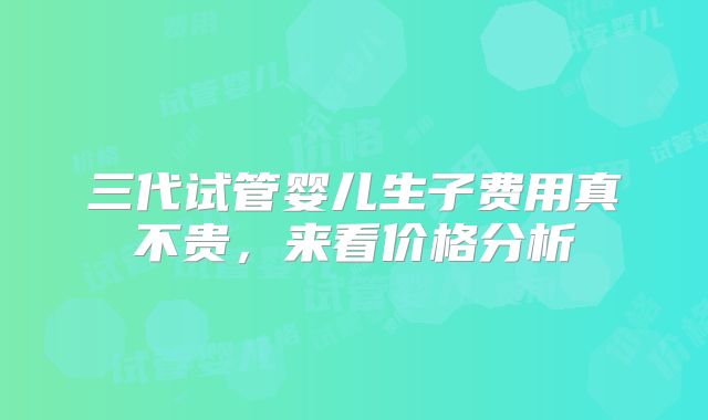 三代试管婴儿生子费用真不贵，来看价格分析