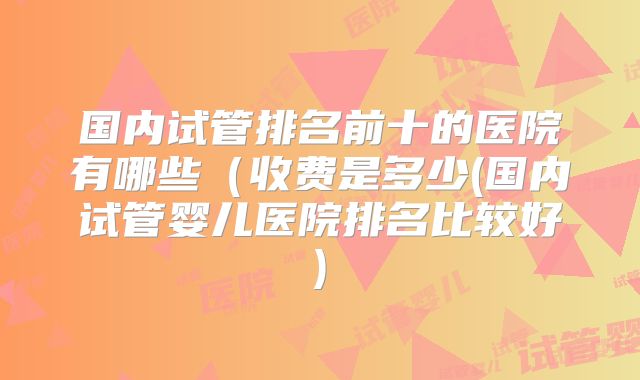 国内试管排名前十的医院有哪些(收费是多少(国内试管婴儿医院排名比较好)