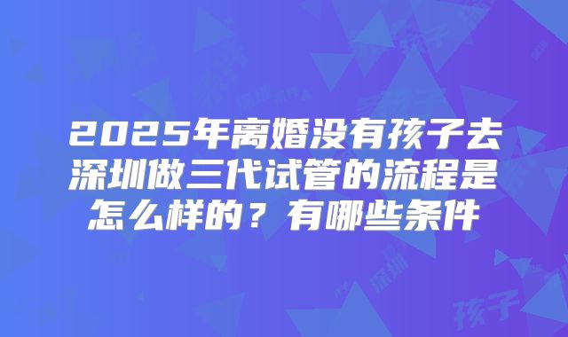 2025年离婚没有孩子去深圳做三代试管的流程是怎么样的?有哪些条件