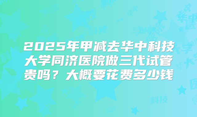 2025年甲减去华中科技大学同济医院做三代试管贵吗?大概要花费多少钱