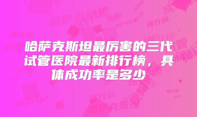 哈萨克斯坦最厉害的三代试管医院最新排行榜,具体成功率是多少