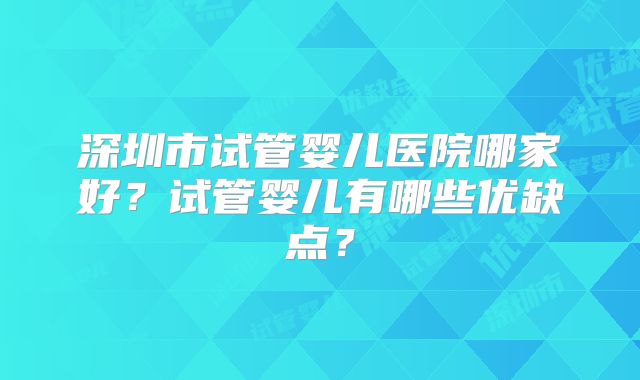 深圳市试管婴儿医院哪家好？试管婴儿有哪些优缺点？