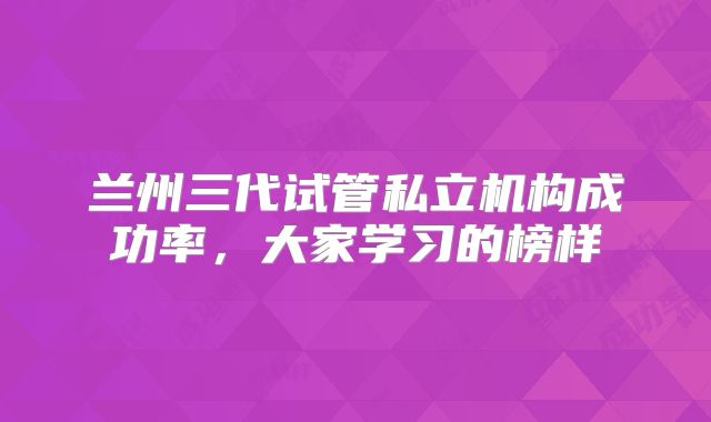 兰州三代试管私立机构成功率，大家学习的榜样