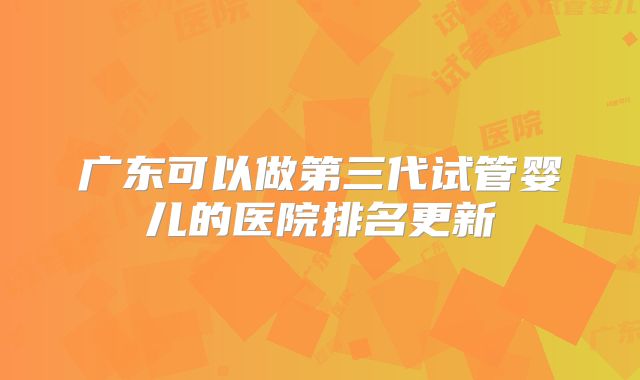 广东可以做第三代试管婴儿的医院排名更新