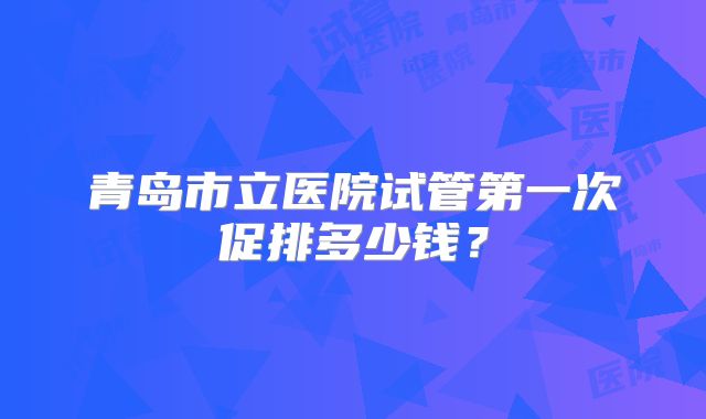 青岛市立医院试管第一次促排多少钱？