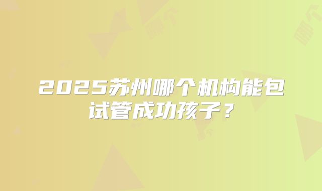 2025苏州哪个机构能包试管成功孩子？