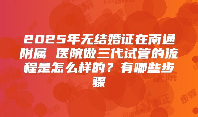 2025年无结婚证在南通附属 医院做三代试管的流程是怎么样的？有哪些步骤