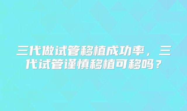 三代做试管移植成功率，三代试管谨慎移植可移吗？