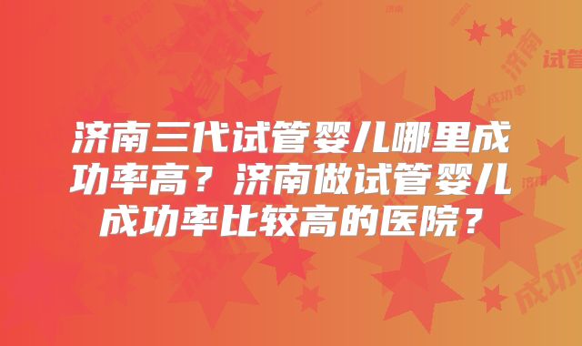 济南三代试管婴儿哪里成功率高?济南做试管婴儿成功率比较高的医院?