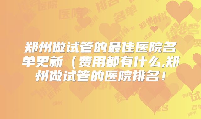 郑州做试管的最佳医院名单更新(费用都有什么,郑州做试管的医院排名!