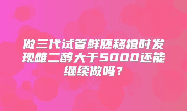 做三代试管鲜胚移植时发现雌二醇大于5000还能继续做吗?
