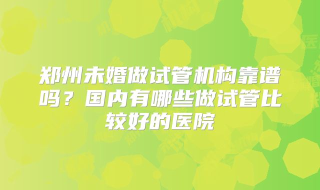 郑州未婚做试管机构靠谱吗？国内有哪些做试管比较好的医院