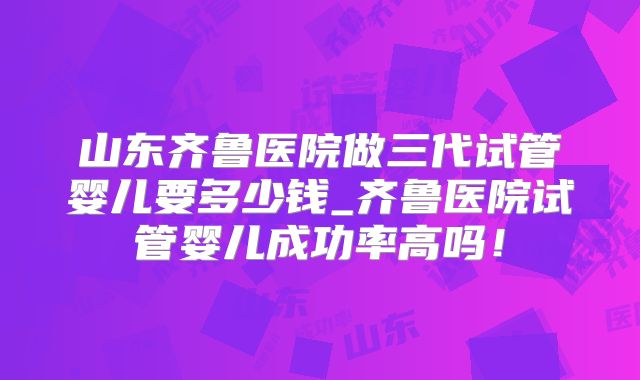 山东齐鲁医院做三代试管婴儿要多少钱_齐鲁医院试管婴儿成功率高吗！