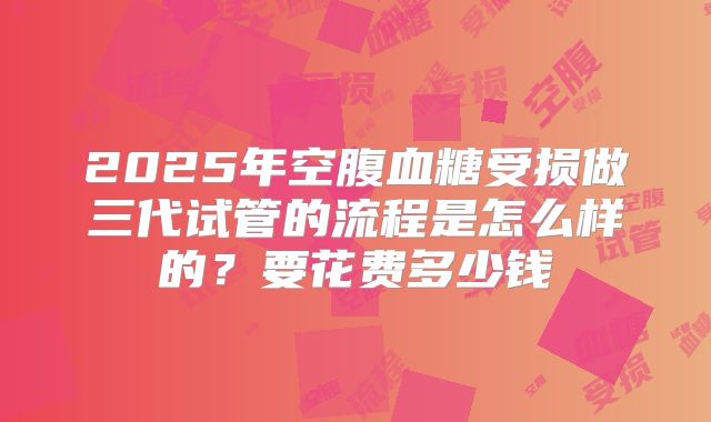 2025年空腹血糖受损做三代试管的流程是怎么样的?要花费多少钱