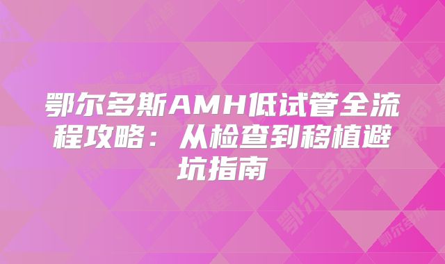 鄂尔多斯AMH低试管全流程攻略：从检查到移植避坑指南