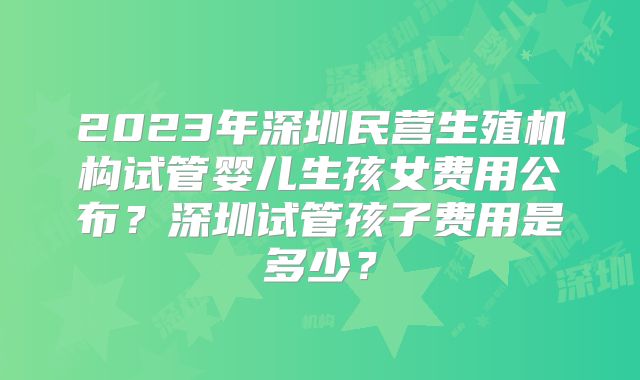 2023年深圳民营生殖机构试管婴儿生孩女费用公布?深圳试管孩子费用是多少?