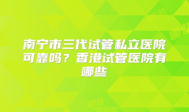 南宁市三代试管私立医院可靠吗?香港试管医院有哪些