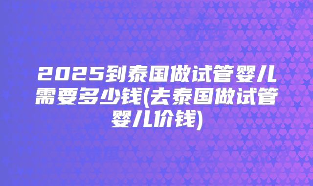2025到泰国做试管婴儿需要多少钱(去泰国做试管婴儿价钱)