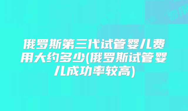 俄罗斯第三代试管婴儿费用大约多少(俄罗斯试管婴儿成功率较高)