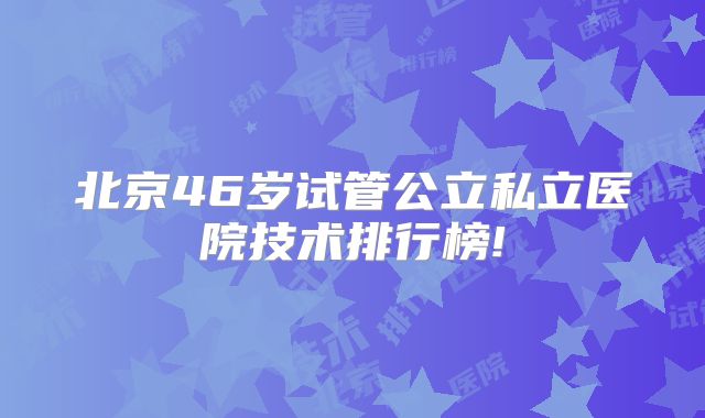 北京46岁试管公立私立医院技术排行榜!