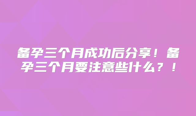 备孕三个月成功后分享!备孕三个月要注意些什么?!