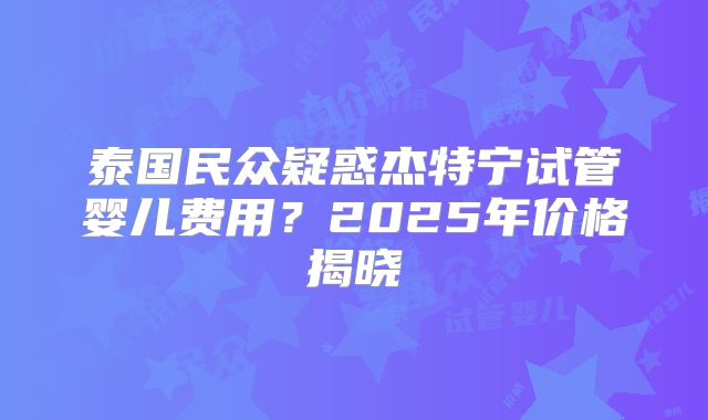 泰国民众疑惑杰特宁试管婴儿费用？2025年价格揭晓