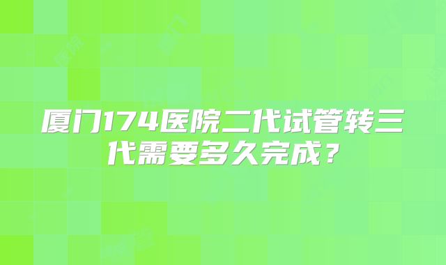 厦门174医院二代试管转三代需要多久完成?