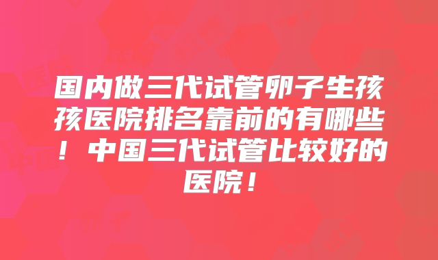 国内做三代试管卵子生孩孩医院排名靠前的有哪些！中国三代试管比较好的医院！