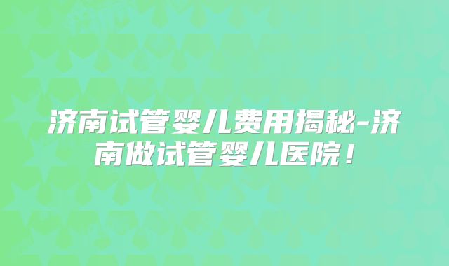 济南试管婴儿费用揭秘-济南做试管婴儿医院！