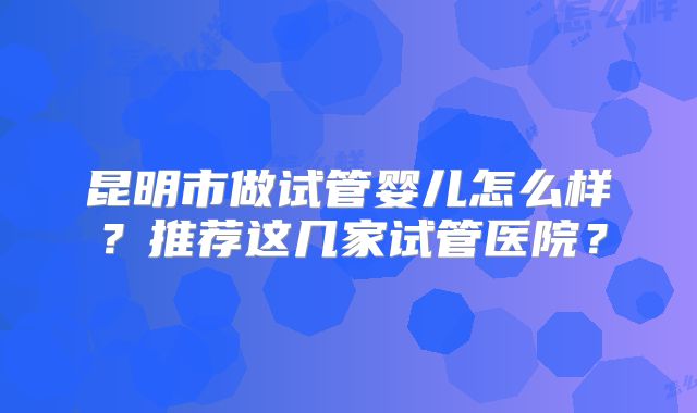 昆明市做试管婴儿怎么样?推荐这几家试管医院?