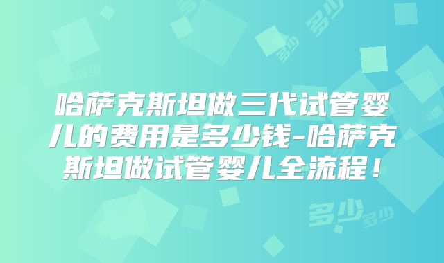 哈萨克斯坦做三代试管婴儿的费用是多少钱-哈萨克斯坦做试管婴儿全流程！