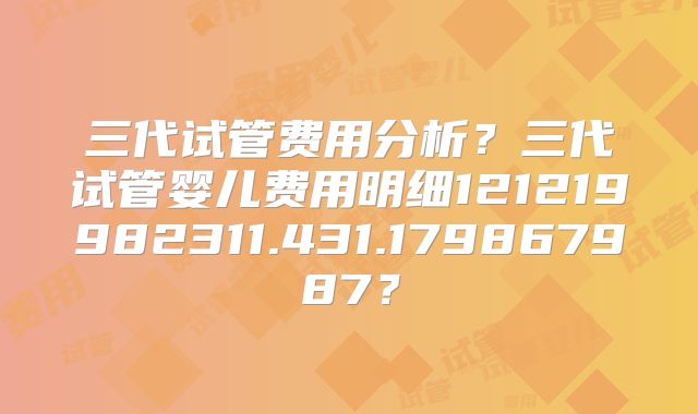 三代试管费用分析?三代试管婴儿费用明细121219982311.431.179867987?