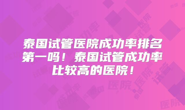 泰国试管医院成功率排名第一吗！泰国试管成功率比较高的医院！