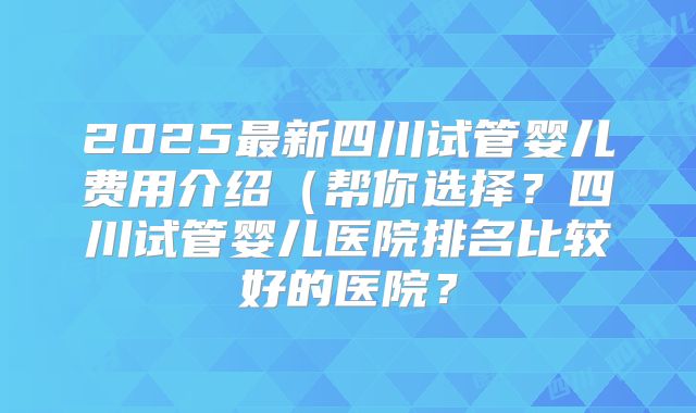 2025最新四川试管婴儿费用介绍(帮你选择?四川试管婴儿医院排名比较好的医院?
