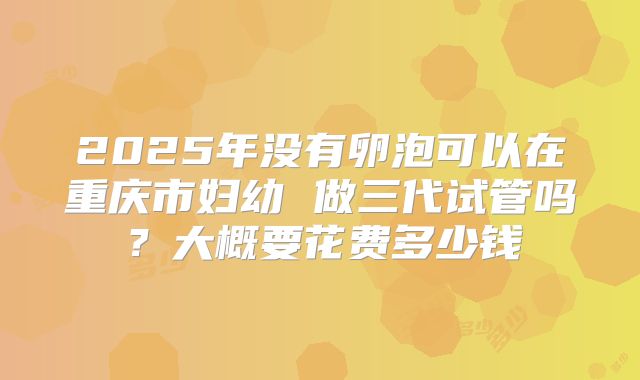 2025年没有卵泡可以在重庆市妇幼 做三代试管吗?大概要花费多少钱