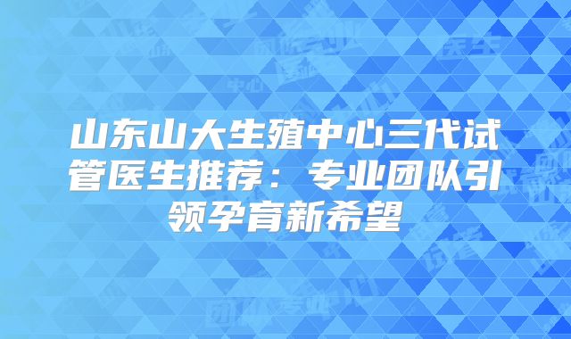 山东山大生殖中心三代试管医生推荐:专业团队引领孕育新希望