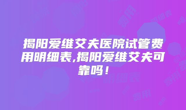 揭阳爱维艾夫医院试管费用明细表,揭阳爱维艾夫可靠吗!