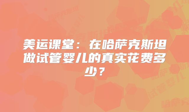 美运课堂:在哈萨克斯坦做试管婴儿的真实花费多少?