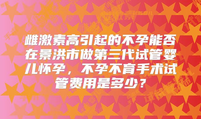 雌激素高引起的不孕能否在景洪市做第三代试管婴儿怀孕,不孕不育手术试管费用是多少?