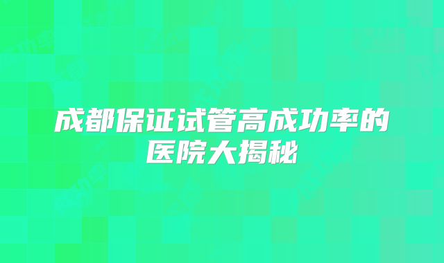 成都保证试管高成功率的医院大揭秘