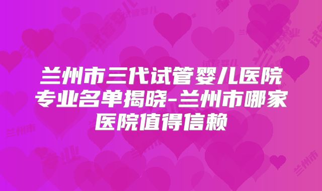 兰州市三代试管婴儿医院专业名单揭晓-兰州市哪家医院值得信赖
