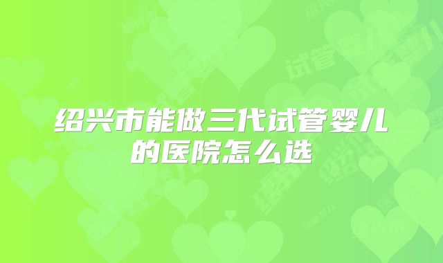 绍兴市能做三代试管婴儿的医院怎么选