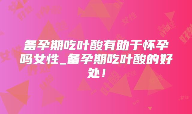 备孕期吃叶酸有助于怀孕吗女性_备孕期吃叶酸的好处!