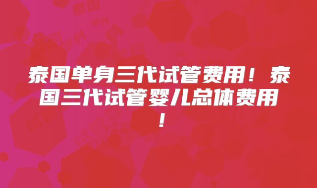 泰国单身三代试管费用!泰国三代试管婴儿总体费用!