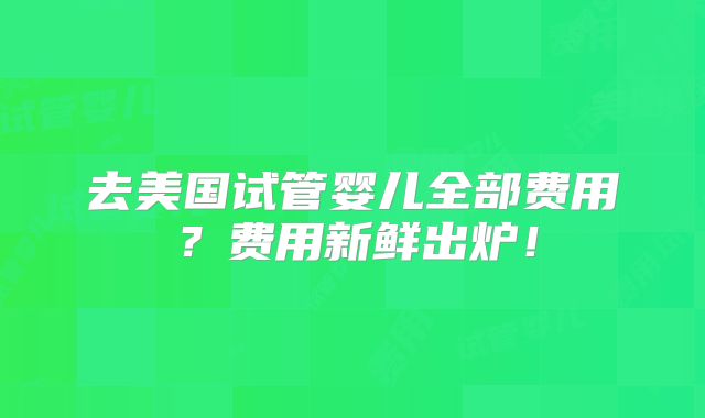 去美国试管婴儿全部费用？费用新鲜出炉！